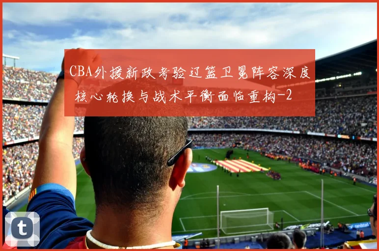 CBA外援新政考验辽篮卫冕阵容深度 核心轮换与战术平衡面临重构