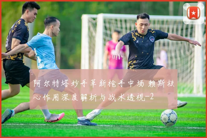 阿尔特塔妙手革新枪手中场 赖斯核心作用深度解析与战术透视