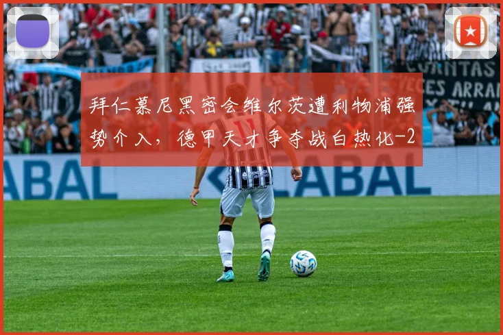 拜仁慕尼黑密会维尔茨遭利物浦强势介入，德甲天才争夺战白热化