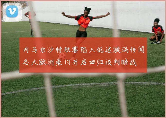内马尔沙特联赛陷入低迷漩涡传闻各大欧洲豪门开启回归谈判暗战