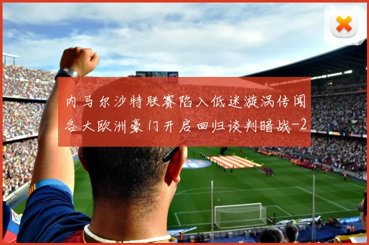 内马尔沙特联赛陷入低迷漩涡传闻各大欧洲豪门开启回归谈判暗战