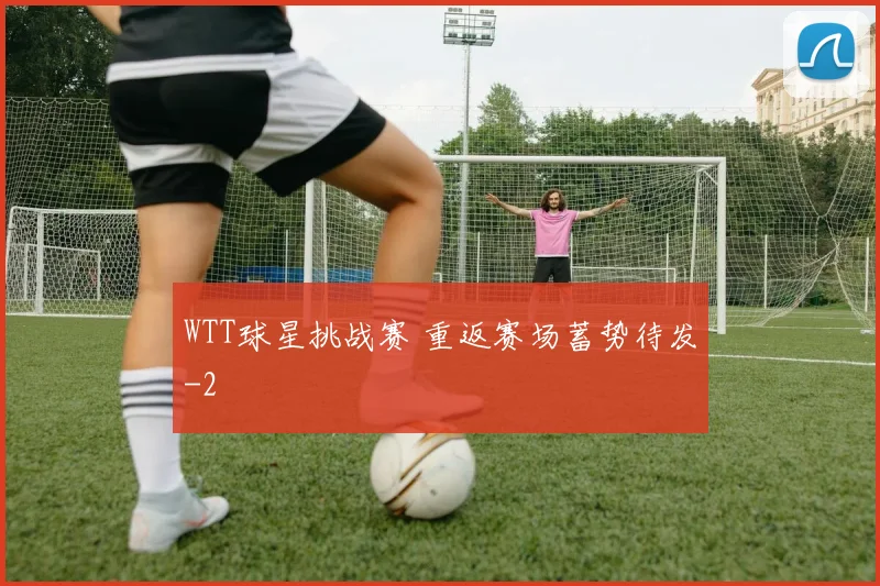 WTT球星挑战赛 重返赛场蓄势待发