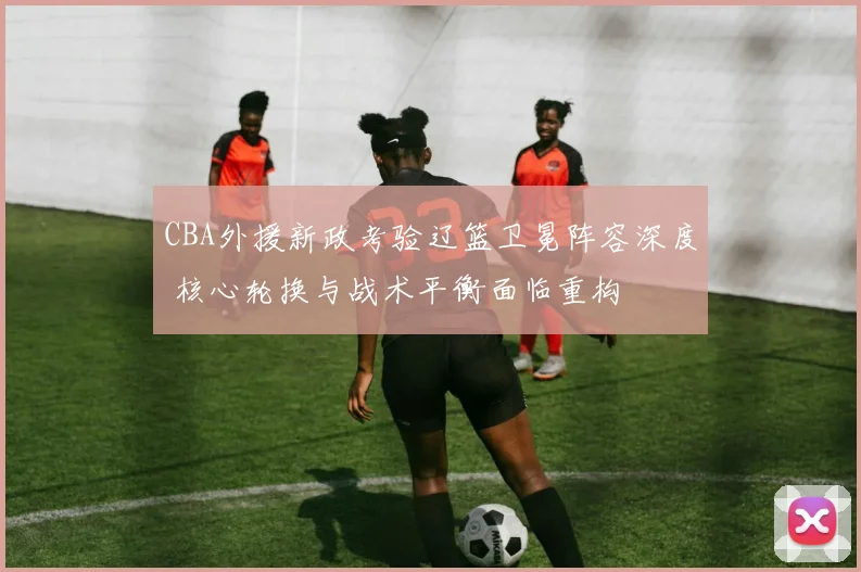 CBA外援新政考验辽篮卫冕阵容深度 核心轮换与战术平衡面临重构