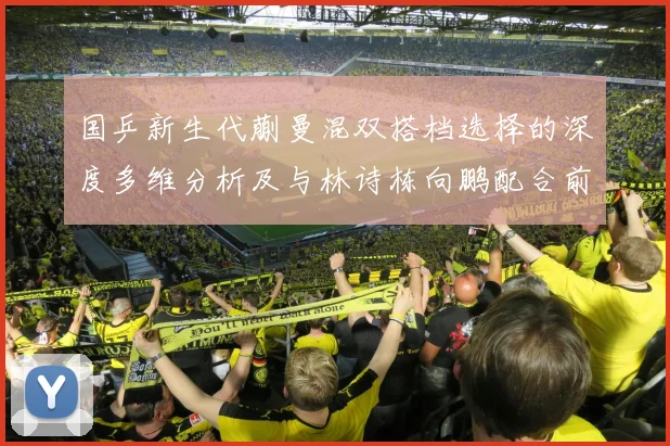国乒新生代蒯曼混双搭档选择的深度多维分析及与林诗栋向鹏配合前景