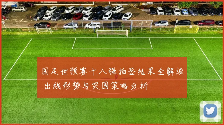 国足世预赛十八强抽签结果全解读 出线形势与突围策略分析