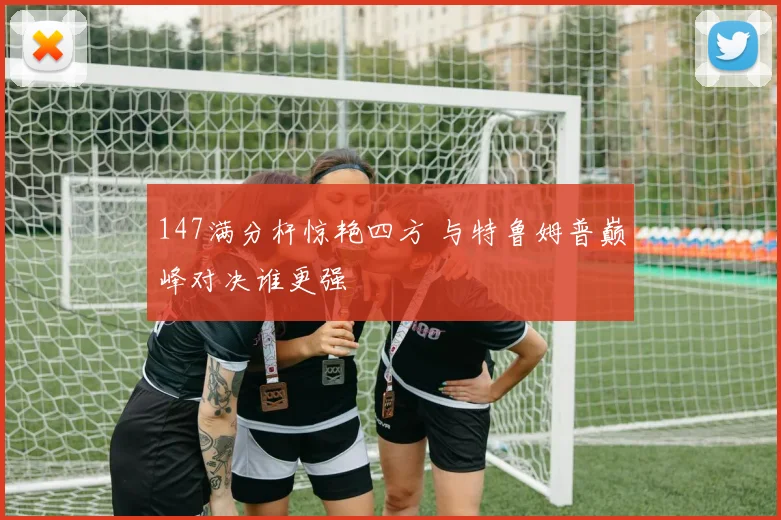147满分杆惊艳四方 与特鲁姆普巅峰对决谁更强