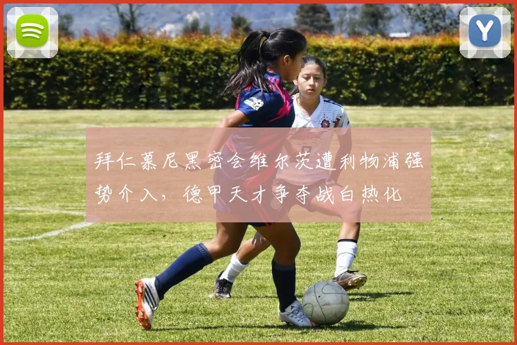 拜仁慕尼黑密会维尔茨遭利物浦强势介入，德甲天才争夺战白热化
