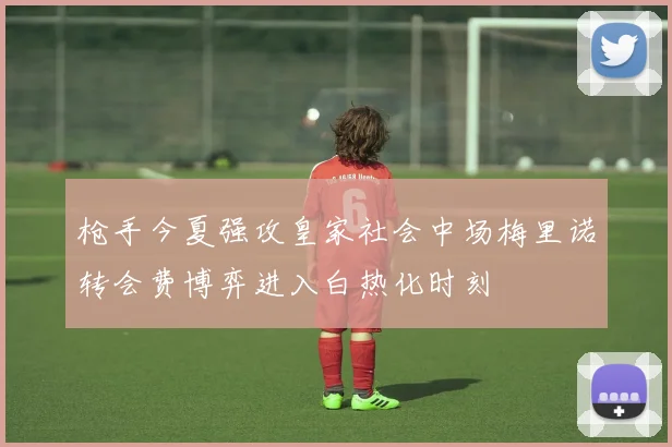 枪手今夏强攻皇家社会中场梅里诺转会费博弈进入白热化时刻