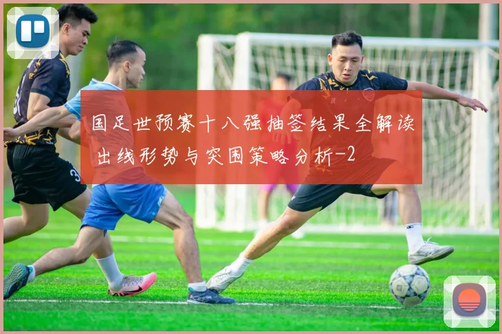 国足世预赛十八强抽签结果全解读 出线形势与突围策略分析