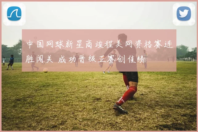 中国网球新星商竣程美网资格赛连胜闯关 成功晋级正赛创佳绩