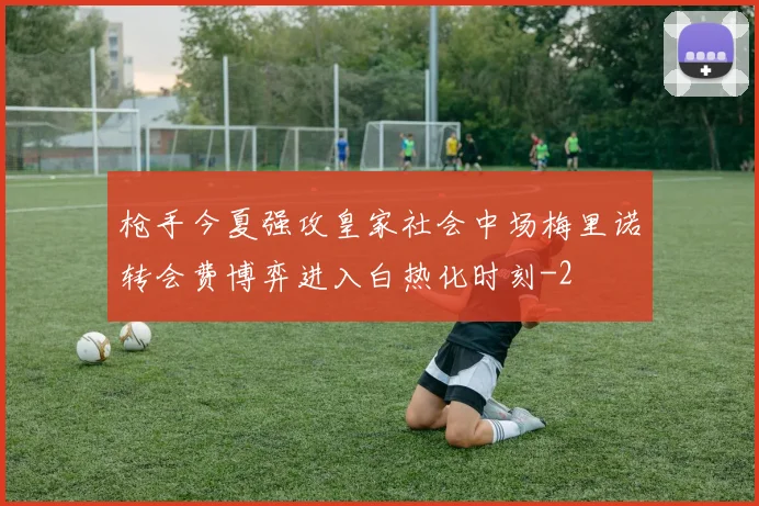 枪手今夏强攻皇家社会中场梅里诺转会费博弈进入白热化时刻