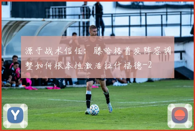 源于战术信任：滕哈格首发阵容调整如何根本性激活拉什福德