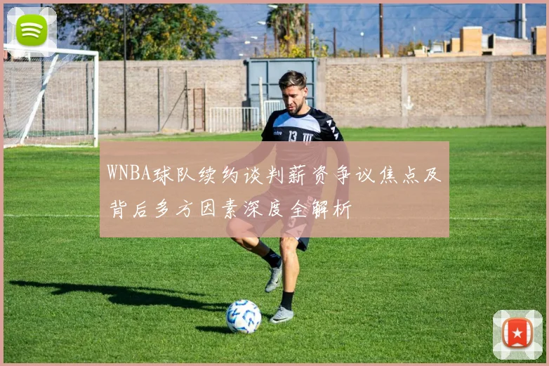 WNBA球队续约谈判薪资争议焦点及背后多方因素深度全解析