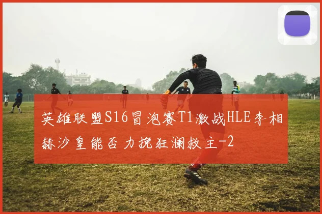 英雄联盟S16冒泡赛T1激战HLE李相赫沙皇能否力挽狂澜救主