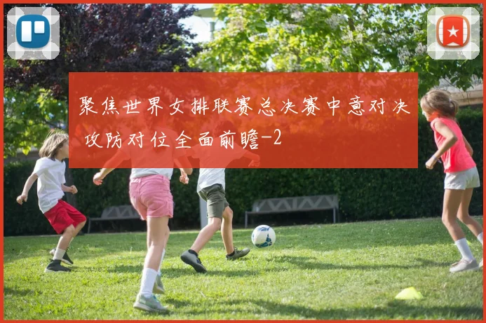 聚焦世界女排联赛总决赛中意对决 攻防对位全面前瞻