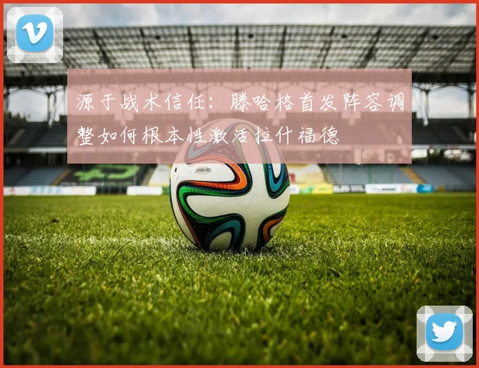 源于战术信任：滕哈格首发阵容调整如何根本性激活拉什福德
