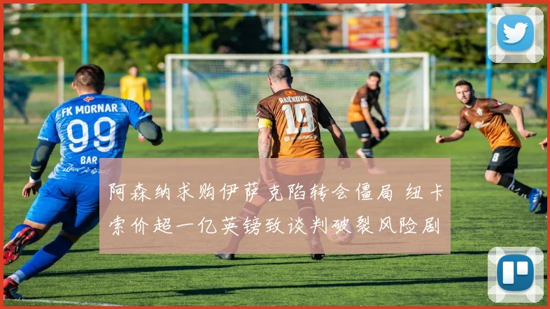 阿森纳求购伊萨克陷转会僵局 纽卡索价超一亿英镑致谈判破裂风险剧增