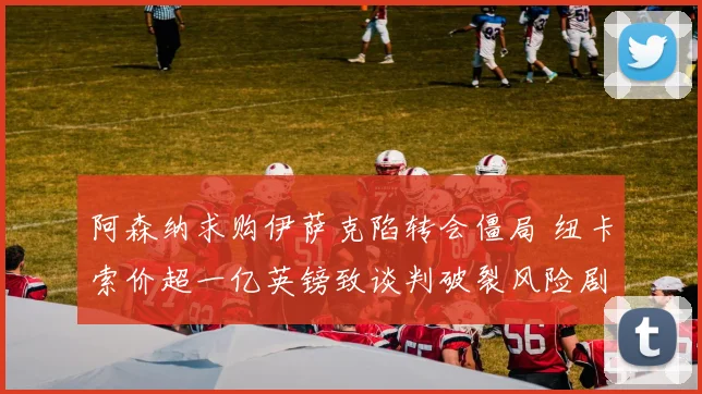 阿森纳求购伊萨克陷转会僵局 纽卡索价超一亿英镑致谈判破裂风险剧增